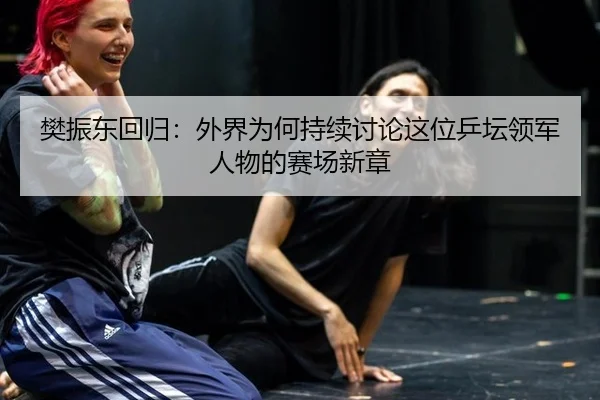 樊振东回归：外界为何持续讨论这位乒坛领军人物的赛场新章 - leyu